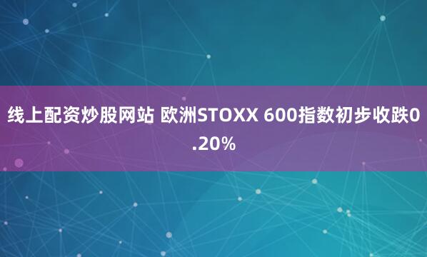 线上配资炒股网站 欧洲STOXX 600指数初步收跌0.20%