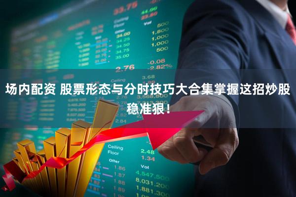 场内配资 股票形态与分时技巧大合集掌握这招炒股稳准狠！