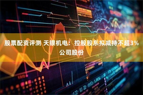 股票配资评测 天银机电：控股股东拟减持不超3%公司股份