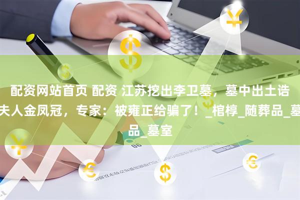 配资网站首页 配资 江苏挖出李卫墓，墓中出土诰命夫人金凤冠，专家：被雍正给骗了！_棺椁_随葬品_墓室