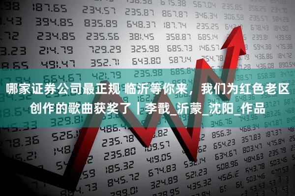 哪家证券公司最正规 临沂等你来，我们为红色老区创作的歌曲获奖了｜李戬_沂蒙_沈阳_作品