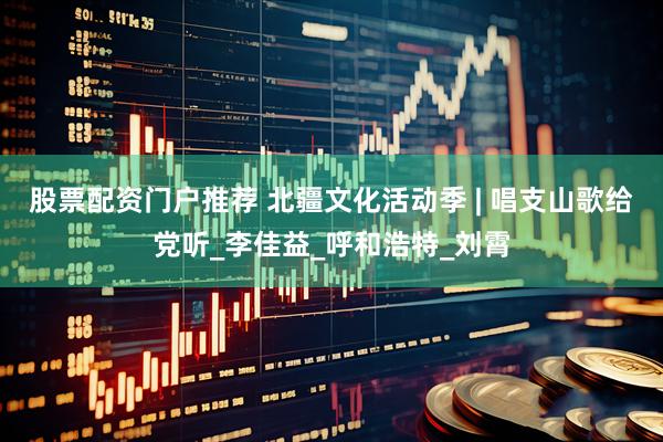 股票配资门户推荐 北疆文化活动季 | 唱支山歌给党听_李佳益_呼和浩特_刘霄
