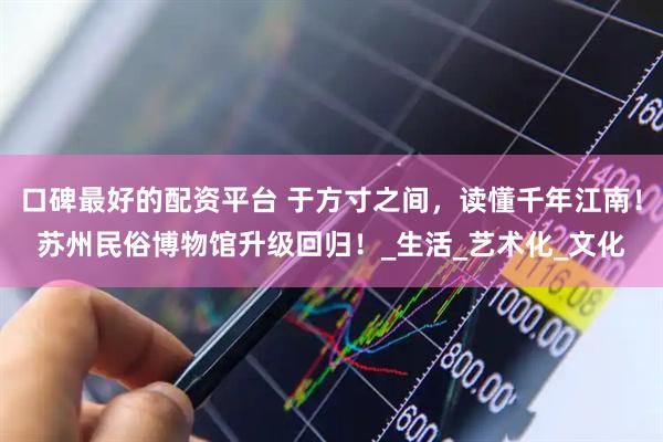 口碑最好的配资平台 于方寸之间，读懂千年江南！苏州民俗博物馆升级回归！_生活_艺术化_文化