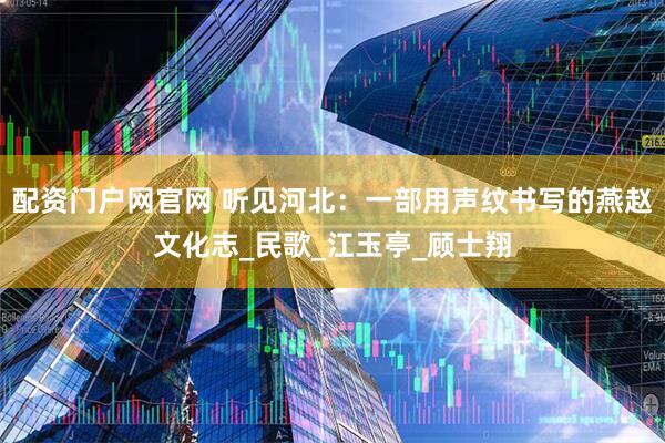 配资门户网官网 听见河北：一部用声纹书写的燕赵文化志_民歌_江玉亭_顾士翔
