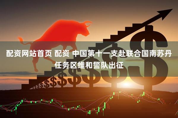 配资网站首页 配资 中国第十一支赴联合国南苏丹任务区维和警队出征