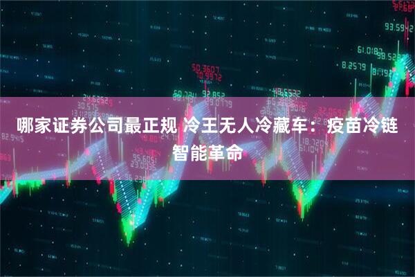 哪家证券公司最正规 冷王无人冷藏车：疫苗冷链智能革命