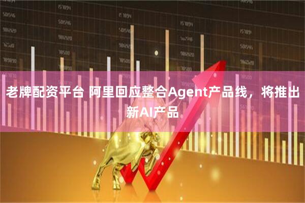 老牌配资平台 阿里回应整合Agent产品线，将推出新AI产品