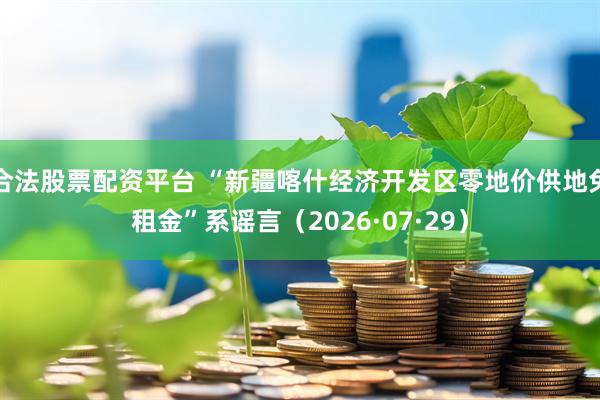 合法股票配资平台 “新疆喀什经济开发区零地价供地免租金”系谣言（2026·07·29）