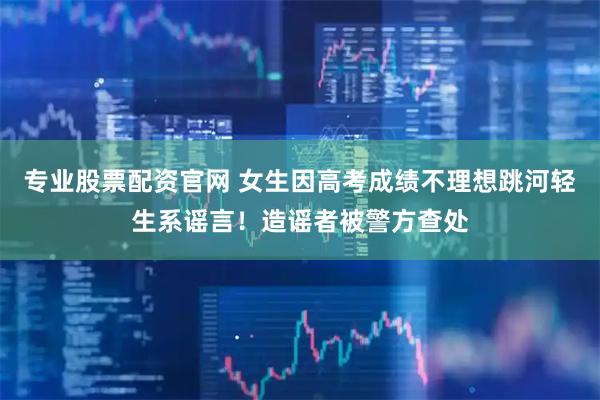 专业股票配资官网 女生因高考成绩不理想跳河轻生系谣言！造谣者被警方查处