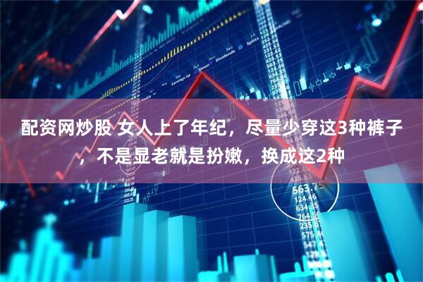 配资网炒股 女人上了年纪，尽量少穿这3种裤子，不是显老就是扮嫩，换成这2种
